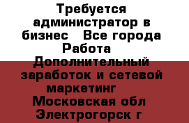 Требуется администратор в бизнес - Все города Работа » Дополнительный заработок и сетевой маркетинг   . Московская обл.,Электрогорск г.